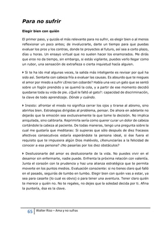 65 Walter Riso – Ama y no sufras
Para no sufrir
Elegir bien con quién
El primer paso, y quizás el más relevante para no sufrir, es elegir bien o al menos
reflexionar un poco antes; de involucrarte, darte un tiempo para que puedas
evaluar los pros y los contras, donde te proyectes al futuro, así sea a corto plazo,
días u horas. Un ensayo virtual que no suelen hacer los enamorados. Me dirás
que eros no da tiempo, sin embargo, si estás vigilante, puedes verlo llegar como
un rubor, una sensación de extrañeza o cierta inquietud hacía alguien.
 Si te ha ido mal algunas veces, la salida más inteligente es revisar por qué ha
sido así. Sentarte con cabeza fría a evaluar las causas. Es absurdo que te niegues
el amor por miedo a sufrir ¿Eres tan cobarde? Había una vez un gato que se sentó
sobre un fogón prendido y se quemó la cola, y a partir de ese momento decidió
quedarse toda su vida de pie. ¿Qué le faltó al gato?: capacidad de discriminación,
la clave de todo aprendizaje. Dónde y cuándo.
 Insisto: afrontar el miedo no significa cerrar los ojos y tirarse al abismo, sino
abrirlos bien. Estrategias dirigidas al problema, pensar. De ahora en adelante no
dejarás que la emoción sea exclusivamente la que tome la decisión. No implica
aniquilada, sino calibrarla. Reprimirla sería como querer curar un dolor de cabeza
cortándole la cabeza al paciente. De todas maneras, tengo una pregunta sobre la
cual me gustaría que meditaras: Si supieras que sólo después de diez fracasos
afectivos consecutivos estaría esperándote la persona ideal, si ése fuera el
requisito que te impusiera algún Dios malévolo, ¿Renunciarías a la felicidad de
conocer a esa persona? ¿No pasarías por los diez obstáculos?
 Desilusionarte del amor es desilusionarte de la vida. No puedes vivir en el
desamor sin enfermarte, nadie puede. Enfrenta la próxima relación con valentía.
Junta el corazón con la prudencia y haz una alianza estratégica que te permita
moverte en los puntos medios. Evaluación consciente: si no tienes claro qué falló
en el pasado, seguirás de tumbo en tumbo. Elegir bien con quién vas a estar, ya
sea para casarte (lo cual es obvio) o para tener una aventura. Tener claro quién
te merece y quién no. No te regales, no dejes que la soledad decida por ti. Afina
la puntería, ésa es la clave.
 