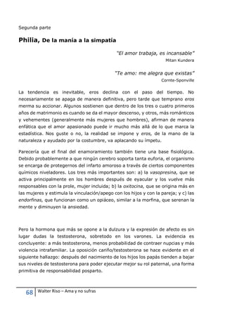 68 Walter Riso – Ama y no sufras
Segunda parte
Philia, De la manía a la simpatía
“El amor trabaja, es incansable”
Mitan Kundera
“Te amo: me alegra que existas”
Cornte-Sponville
La tendencia es inevitable, eros declina con el paso del tiempo. No
necesariamente se apaga de manera definitiva, pero tarde que temprano eros
merma su accionar. Algunos sostienen que dentro de los tres o cuatro primeros
años de matrimonio es cuando se da el mayor descenso, y otros, más románticos
y vehementes (generalmente más mujeres que hombres), afirman de manera
enfática que el amor apasionado puede ir mucho más allá de lo que marca la
estadística. Nos guste o no, la realidad se impone y eros, de la mano de la
naturaleza y ayudado por la costumbre, va aplacando su ímpetu.
Parecería que el final del enamoramiento también tiene una base fisiológica.
Debido probablemente a que ningún cerebro soporta tanta euforia, el organismo
se encarga de protegernos del infarto amoroso a través de ciertos componentes
químicos niveladores. Los tres más importantes son: a) la vasopresina, que se
activa principalmente en los hombres después de eyacular y los vuelve más
responsables con la prole, mujer incluida; b) la oxitocina, que se origina más en
las mujeres y estimula la vinculación/apego con los hijos y con la pareja; y c) las
endorfinas, que funcionan como un opiáceo, similar a la morfina, que serenan la
mente y diminuyen la ansiedad.
Pero la hormona que más se opone a la dulzura y la expresión de afecto es sin
lugar dudas la testosterona, sobretodo en los varones. La evidencia es
concluyente: a más testosterona, menos probabilidad de contraer nupcias y más
violencia intrafamiliar. La oposición cariño/testosterona se hace evidente en el
siguiente hallazgo: después del nacimiento de los hijos los papás tienden a bajar
sus niveles de testosterona para poder ejecutar mejor su rol paternal, una forma
primitiva de responsabilidad posparto.
 