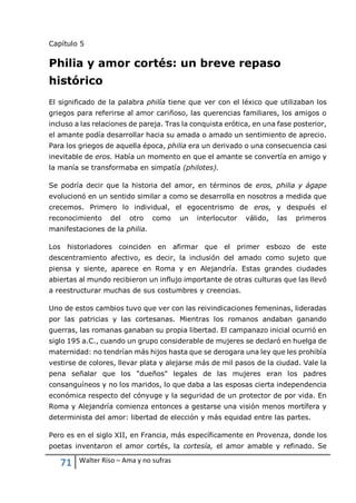 71 Walter Riso – Ama y no sufras
Capítulo 5
Philia y amor cortés: un breve repaso
histórico
El significado de la palabra philía tiene que ver con el léxico que utilizaban los
griegos para referirse al amor cariñoso, las querencias familiares, los amigos o
incluso a las relaciones de pareja. Tras la conquista erótica, en una fase posterior,
el amante podía desarrollar hacia su amada o amado un sentimiento de aprecio.
Para los griegos de aquella época, philia era un derivado o una consecuencia casi
inevitable de eros. Había un momento en que el amante se convertía en amigo y
la manía se transformaba en simpatía (philotes).
Se podría decir que la historia del amor, en términos de eros, philia y ágape
evolucionó en un sentido similar a como se desarrolla en nosotros a medida que
crecemos. Primero lo individual, el egocentrismo de eros, y después el
reconocimiento del otro como un interlocutor válido, las primeros
manifestaciones de la philia.
Los historiadores coinciden en afirmar que el primer esbozo de este
descentramiento afectivo, es decir, la inclusión del amado como sujeto que
piensa y siente, aparece en Roma y en Alejandría. Estas grandes ciudades
abiertas al mundo recibieron un influjo importante de otras culturas que las llevó
a reestructurar muchas de sus costumbres y creencias.
Uno de estos cambios tuvo que ver con las reivindicaciones femeninas, lideradas
por las patricias y las cortesanas. Mientras los romanos andaban ganando
guerras, las romanas ganaban su propia libertad. El campanazo inicial ocurrió en
siglo 195 a.C., cuando un grupo considerable de mujeres se declaró en huelga de
maternidad: no tendrían más hijos hasta que se derogara una ley que les prohibía
vestirse de colores, llevar plata y alejarse más de mil pasos de la ciudad. Vale la
pena señalar que los "dueños" legales de las mujeres eran los padres
consanguíneos y no los maridos, lo que daba a las esposas cierta independencia
económica respecto del cónyuge y la seguridad de un protector de por vida. En
Roma y Alejandría comienza entonces a gestarse una visión menos mortífera y
determinista del amor: libertad de elección y más equidad entre las partes.
Pero es en el siglo XII, en Francia, más específicamente en Provenza, donde los
poetas inventaron el amor cortés, la cortesía, el amor amable y refinado. Se
 
