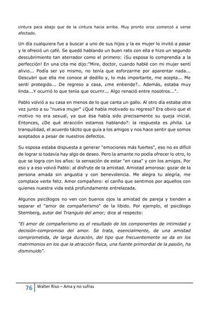 76 Walter Riso – Ama y no sufras
cintura para abajo que de la cintura hacia arriba. Muy pronto eros comenzó a verse
afectado.
Un día cualquiera fue a buscar a uno de sus hijos y la ex mujer lo invitó a pasar
y le ofreció un café. Se quedó hablando un buen rato con ella e hizo un segundo
descubrimiento tan aterrador como el primero: ¡Su esposa lo comprendía a la
perfección! En una cita me dijo:"Mire, doctor, cuando hablé con mi mujer sentí
alivio... Podía ser yo mismo, no tenía que esforzarme por aparentar nada...
Descubrí que ella me conoce al dedillo y, lo más importante, me acepta... Me
sentí protegido... De regreso a casa, ¿me entiende?.. Además, estaba muy
linda...Y ocurrió lo que tenía que ocurrir... Algo renació entre nosotros...".
Pablo volvió a su casa en menos de lo que canta un gallo. Al otro día estaba otra
vez junto a su "nueva mujer" ¿Qué había motivado su regreso? Era obvio que el
motivo no era sexual, ya que ésa había sido precisamente su queja inicial.
Entonces, ¿De qué atracción estamos hablando?: la respuesta es philia. La
tranquilidad, el acuerdo tácito que guía a los amigos y nos hace sentir que somos
aceptados a pesar de nuestros defectos.
Su esposa estaba dispuesta a generar "emociones más fuertes", eso no es difícil
de lograr si todavía hay algo de deseo. Pero la amante no podía ofrecer lo otro, lo
que se logra con los años: la sensación de estar "en casa" y con los amigos. Por
eso y a eso volvió Pablo: al disfrute de la amistad. Amistad amorosa: gozar de la
persona amada sin angustia y con benevolencia. Me alegra tu alegría, me
complace verte feliz. Amor compañero: el cariño que sentimos por aquellos con
quienes nuestra vida está profundamente entrelazada.
Algunos psicólogos no ven con buenos ojos la amistad de pareja y tienden a
separar el "amor de compañerismo" de la libido. Por ejemplo, el psicólogo
Stemberg, autor del Triangulo del amor; dice al respecto:
“El amor de compañerismo es el resultado de los componentes de intimidad y
decisión-compromiso del amor. Se trata, esencialmente, de una amistad
comprometida, de larga duración, del tipo que frecuentemente se da en los
matrimonios en los que la atracción física, una fuente primordial de la pasión, ha
disminuido".
 