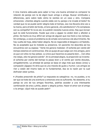 79 Walter Riso – Ama y no sufras
 Una manera adecuada para saber si hay una buena amistad es comparar la
relación de pareja con la de algún buen amigo o amiga. Buscar similitudes y
diferencias, pero sobre todo cómo te sientes en un caso y otro. Compara
emociones: ¿Sientes alegría cuando estás con tu pareja o te invade el tedio? Es
verdad que no se puede sentir alegría todo el tiempo, eso nos llevaría otra vez a
la manía, pero el telón de fondo, el tono general, ¿Es satisfactorio? ¿Te complaces
con su compañía? Si no es así, la cuestión necesita nuevos aires. Hay que revisar
qué no está funcionando. Puede que eros y ágape no anden bien y afecten a
philia. De hecho es muy difícil ser amigo de alguien que nos hiere o nos rechaza.
Sin embargo, a veces el problema es de simple convivencia o de aburrimiento. No
hay vuelta de hoja, debe haber alegría. No es negociable el desgano o el fastidio.
No es aceptable que te moleste su presencia. Un paciente me describía así los
encuentros con su esposa: "Verla me genera malestar. El ochenta por ciento del
tiempo estamos en controversia. Ella se queja de que salgo con mis amigos, pero
es que con ellos no hay peleas. Lo único que hacemos es pasarla bien... Con ellos
me relajo, ella me genera estrés". En la amistad alegre, la proporción se invierte:
el ochenta por ciento del tiempo la pasas bien y el veinte por ciento discutes,
amigablemente. La amistad de pareja se basa en algo más que deseo (eros) y
compasión (ágape).Yo diría que es una mezcla de gusto y humor. Los amigos se
ríen y están del mismo lado en lo fundamental, ésa es la razón por la cual
disfrutan estar juntos.
 ¿Puedes prescindir de philia? La respuesta es categórica: no, no puedes, a no
ser que se trate de una aventura y entonces eros es suficiente. No obstante, si tu
pareja es uno de tus amigos favoritos, podrías acceder a una interesante
combinación de eros y philia, placer y alegría juntos. Hacer el amor con el amigo
o la amiga: ¿Qué más se puede pedir?
 