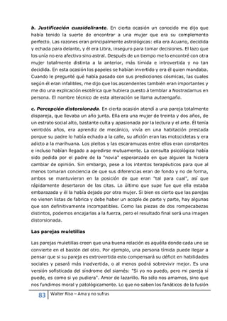 83 Walter Riso – Ama y no sufras
b. Justificación cuasidelirante. En cierta ocasión un conocido me dijo que
había tenido la suerte de encontrar a una mujer que era su complemento
perfecto. Las razones eran principalmente astrológicas: ella era Acuario, decidida
y echada para delante, y él era Libra, inseguro para tomar decisiones. El lazo que
los unía no era afectivo sino astral. Después de un tiempo me lo encontré con otra
mujer totalmente distinta a la anterior, más tímida e introvertida y no tan
decidida. En esta ocasión los papeles se habían invertido y era él quien mandaba.
Cuando le pregunté qué había pasado con sus predicciones cósmicas, las cuales
según él eran infalibles, me dijo que los ascendentes también eran importantes y
me dio una explicación esotérica que hubiera puesto á temblar a Nostradamus en
persona. El nombre técnico de esta alteración se llama autoengaño.
c. Percepción distorsionada. En cierta ocasión atendí a una pareja totalmente
dispareja, que llevaba un año junta. Ella era una mujer de treinta y dos años, de
un estrato social alto, bastante culta y apasionada por la lectura y el arte. Él tenía
veintidós años, era aprendiz de mecánico, vivía en una habitación prestada
porque su padre lo había echado a la calle, su afición eran las motocicletas y era
adicto a la marihuana. Los pleitos y las escaramuzas entre ellos eran constantes
e incluso habían llegado a agredirse mutuamente. La consulta psicológica había
sido pedida por el padre de la "novia" esperanzado en que alguien la hiciera
cambiar de opinión. Sin embargo, pese a los intentos terapéuticos para que al
menos tomaran conciencia de que sus diferencias eran de fondo y no de forma,
ambos se mantuvieron en la posición de que eran "tal para cual", así que
rápidamente desertaron de las citas. Lo último que supe fue que ella estaba
embarazada y él la había dejado por otra mujer. Si bien es cierto que las parejas
no vienen listas de fabrica y debe haber un acople de parte y parte, hay algunas
que son definitivamente incompatibles. Como las piezas de dos rompecabezas
distintos, podemos encajarlas a la fuerza, pero el resultado final será una imagen
distorsionada.
Las parejas muletillas
Las parejas muletillas creen que una buena relación es aquélla donde cada uno se
convierte en el bastón del otro. Por ejemplo, una persona tímida puede llegar a
pensar que si su pareja es extrovertida esto compensará su déficit en habilidades
sociales y pasará más inadvertida, o al menos podrá sobrevivir mejor. Es una
versión sofisticada del síndrome del siamés: "Si yo no puedo, pero mi pareja sí
puede, es como si yo pudiera". Amor de lazarillo. No sólo nos amamos, sino que
nos fundimos moral y patológicamente. Lo que no saben los fanáticos de la fusión
 