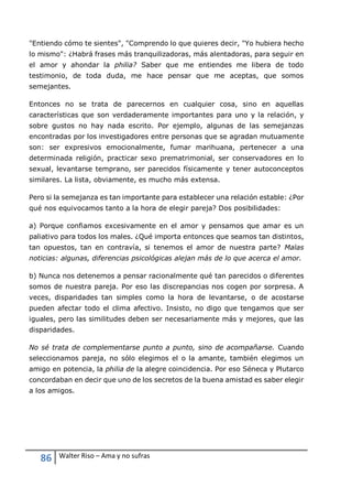 86 Walter Riso – Ama y no sufras
"Entiendo cómo te sientes", "Comprendo lo que quieres decir, "Yo hubiera hecho
lo mismo": ¿Habrá frases más tranquilizadoras, más alentadoras, para seguir en
el amor y ahondar la philia? Saber que me entiendes me libera de todo
testimonio, de toda duda, me hace pensar que me aceptas, que somos
semejantes.
Entonces no se trata de parecernos en cualquier cosa, sino en aquellas
características que son verdaderamente importantes para uno y la relación, y
sobre gustos no hay nada escrito. Por ejemplo, algunas de las semejanzas
encontradas por los investigadores entre personas que se agradan mutuamente
son: ser expresivos emocionalmente, fumar marihuana, pertenecer a una
determinada religión, practicar sexo prematrimonial, ser conservadores en lo
sexual, levantarse temprano, ser parecidos físicamente y tener autoconceptos
similares. La lista, obviamente, es mucho más extensa.
Pero si la semejanza es tan importante para establecer una relación estable: ¿Por
qué nos equivocamos tanto a la hora de elegir pareja? Dos posibilidades:
a) Porque confiamos excesivamente en el amor y pensamos que amar es un
paliativo para todos los males. ¿Qué importa entonces que seamos tan distintos,
tan opuestos, tan en contravía, si tenemos el amor de nuestra parte? Malas
noticias: algunas, diferencias psicológicas alejan más de lo que acerca el amor.
b) Nunca nos detenemos a pensar racionalmente qué tan parecidos o diferentes
somos de nuestra pareja. Por eso las discrepancias nos cogen por sorpresa. A
veces, disparidades tan simples como la hora de levantarse, o de acostarse
pueden afectar todo el clima afectivo. Insisto, no digo que tengamos que ser
iguales, pero las similitudes deben ser necesariamente más y mejores, que las
disparidades.
No sé trata de complementarse punto a punto, sino de acompañarse. Cuando
seleccionamos pareja, no sólo elegimos el o la amante, también elegimos un
amigo en potencia, la philia de la alegre coincidencia. Por eso Séneca y Plutarco
concordaban en decir que uno de los secretos de la buena amistad es saber elegir
a los amigos.
 