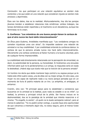 90 Walter Riso – Ama y no sufras
Conclusión: los que participan en una relación equitativa se sienten más
contentos y los que están en una relación que consideran injusta se sienten más
ansiosos y deprimidos.
Ésos son los datos, ésa es la realidad. Afortunadamente, hoy día las parejas
jóvenes tienden a establecer relaciones más simétricas: ambos trabajan, las
tareas domésticas están repartidas y el machismo va en decadencia, aunque las
feministas no lo crean.
5. Confianza: “Los miembros de una buena pareja tienen la certeza de
que el otro nunca les hará daño intencionalmente"
En Ética para Eudemo, Aristóteles manifiesta que: "Los verdaderos amigos no
cometen injusticias unos con otros". Es imposible sostener una relación de
amistad si no hay credibilidad. Y por credibilidad entiendo la confianza básica: la
certeza de que la persona amada nunca nos hará daño intencionalmente.
Obviamente una certeza condiciona al factor humano a la buena voluntad, pero
de cualquier forma imprescindible.
La credibilidad está directamente relacionada con la percepción de sinceridad, es
decir, la autenticidad de la persona, su honestidad. Si hiciéramos una encuesta
informal sobre qué no le perdonaríamos a un amigo, la respuesta sería sin duda
la deslealtad. ¿Habrá algo que duela más que la traición de la persona amada?
Un hombre me decía que debía mantener bajo control a su esposa porque ya le
había sido infiel cuatro veces, una de ellas con su mejor amigo. En otro caso, una
mujer no era capaz de replicarle nada a su novio porque pensaba que en un
momento de furia él podría matarla de un tiro. La antiphilia, el antiágape, el
antiamor.
Cicerón, otra vez: "El principal apoyo para la estabilidad y constancia que
buscamos en la amistad es la lealtad, pues nada es estable si se es infiel". La
lealtad, la primera y principal virtud de la philia. Ser franco incluso en la
deshonestidad, ésa es la paradoja de la amistad que intenta resarcirse a sí
misma: "Te engañé, lo siento". ¿A quién no le duele semejante noticia?, pero al
menos lo sabemos: "Ya no podré contar contigo, o quizás haya otra oportunidad
de que volvamos a intentarlo algún día, no estoy seguro, pero al menos fuiste
honesto".
 