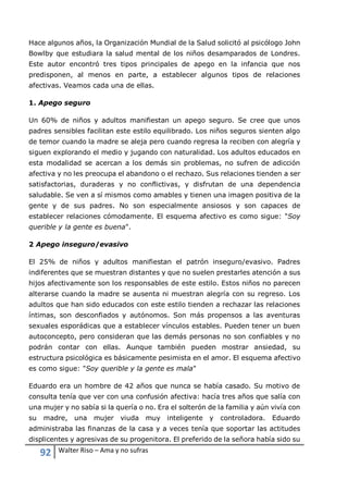 92 Walter Riso – Ama y no sufras
Hace algunos años, la Organización Mundial de la Salud solicitó al psicólogo John
Bowlby que estudiara la salud mental de los niños desamparados de Londres.
Este autor encontró tres tipos principales de apego en la infancia que nos
predisponen, al menos en parte, a establecer algunos tipos de relaciones
afectivas. Veamos cada una de ellas.
1. Apego seguro
Un 60% de niños y adultos manifiestan un apego seguro. Se cree que unos
padres sensibles facilitan este estilo equilibrado. Los niños seguros sienten algo
de temor cuando la madre se aleja pero cuando regresa la reciben con alegría y
siguen explorando el medio y jugando con naturalidad. Los adultos educados en
esta modalidad se acercan a los demás sin problemas, no sufren de adicción
afectiva y no les preocupa el abandono o el rechazo. Sus relaciones tienden a ser
satisfactorias, duraderas y no conflictivas, y disfrutan de una dependencia
saludable. Se ven a sí mismos como amables y tienen una imagen positiva de la
gente y de sus padres. No son especialmente ansiosos y son capaces de
establecer relaciones cómodamente. El esquema afectivo es como sigue: "Soy
querible y la gente es buena".
2 Apego inseguro/evasivo
El 25% de niños y adultos manifiestan el patrón inseguro/evasivo. Padres
indiferentes que se muestran distantes y que no suelen prestarles atención a sus
hijos afectivamente son los responsables de este estilo. Estos niños no parecen
alterarse cuando la madre se ausenta ni muestran alegría con su regreso. Los
adultos que han sido educados con este estilo tienden a rechazar las relaciones
íntimas, son desconfiados y autónomos. Son más propensos a las aventuras
sexuales esporádicas que a establecer vínculos estables. Pueden tener un buen
autoconcepto, pero consideran que las demás personas no son confiables y no
podrán contar con ellas. Aunque también pueden mostrar ansiedad, su
estructura psicológica es básicamente pesimista en el amor. El esquema afectivo
es como sigue: "Soy querible y la gente es mala"
Eduardo era un hombre de 42 años que nunca se había casado. Su motivo de
consulta tenía que ver con una confusión afectiva: hacía tres años que salía con
una mujer y no sabía si la quería o no. Era el solterón de la familia y aún vivía con
su madre, una mujer viuda muy inteligente y controladora. Eduardo
administraba las finanzas de la casa y a veces tenía que soportar las actitudes
displicentes y agresivas de su progenitora. El preferido de la señora había sido su
 