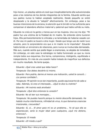 93 Walter Riso – Ama y no sufras
hijo menor, un playboy adicto al crack que inexplicablemente ella subvencionaba
pese a los reclamos de los demás integrantes de la familia. Eduardo sentía que
sus padres nunca lo habían aceptado realmente. Desde pequeño se sintió
desplazado y la abuela lo "adoptó" afectivamente. Sin embargo, pese a las
buenas intenciones de la anciana, la atención que le brindó no fue suficiente para
compensar el abandono afectivo maternal y paternal que había sufrido su nieto.
Eduardo no creía en la gente y menos aun en las mujeres. Una vez me dijo: "Mi
padre fue una víctima de la frialdad de mi madre. No entiendo cómo tuvieron
hijos. Ella permanentemente lo criticaba y se lamentaba de haberse casado con
él. Por eso mi padre se buscó a otra mujer. Desde que tengo uso de razón tuvo
amante, pero lo sorprendente era que a mi madre no le importaba". Eduardo
había tenido un sinnúmero de relaciones, pero nunca se involucraba demasiado.
Más aun, cuando sentía que podía llegar a enamorase, se alejaba de inmediato.
Sin embargo, en este caso la estrategia no había funcionado ya que su novia
rompía todos sus esquemas. Era tierna, comprensiva, inteligente, equilibrada e
independiente. En más de una ocasión había tratado de magnificar sus defectos
sin mucho resultado. No tenía quejas.
Eduardo: ¿Qué cree usted que deba hacer?
Terapeuta: Eso debes decidirlo tú mismo.
Eduardo: Pero podría, darme al menos una indicación, usted la conoció..:
¿Le parece confiable?..
Terapeuta: Mi opinión no es tan importante, puedo equivocarme de cabo a
rabo. Además, tú eres el interesado... ¿Qué te dice tu instinto?
Eduardo: ¡Mi instinto está atrofiado!
Terapeuta: ¿Qué dice entonces tu corazón?
Eduardo: No sé leer sus mensajes...
Terapeuta: No puedes hacerlo porque tu mente desconfía demasiado. Ha
habido mucha interferencia, infinidad de virus, lo que llamamos creencias
irracionales, ¿recuerdas?
Eduardo: Sí, sí... El amor para mí es un problema... Yo sé que ella es
espectacular, sería la mujer ideal para cualquiera, ¿qué me detiene,
entonces?..
Terapeuta: El miedo
Eduardo: ¿El miedo a qué?
 