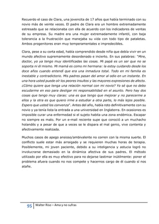 95 Walter Riso – Ama y no sufras
Recuerdo el caso de Clara, una jovencita de 17 años que había terminado con su
novio más de veinte veces. El padre de Clara era un hombre extremadamente
estresado que se relacionaba con ella de acuerdo con los indicadores de ventas
de su empresa. Su madre era una mujer extremadamente infantil, con baja
tolerancia a la frustración que manejaba su vida con todo tipo de pataletas.
Ambos progenitores eran muy temperamentales e impredecibles.
Clara, pese a su corta edad, había comprendido desde niña que debía vivir en un
mundo afectivo supremamente desordenado e incierto. En sus palabras: "Mire,
doctor, yo ya tengo muy identificadas las cosas. Mi papá es un ser que no se
soporta ni él mismo. Mi mamá es como mi hermana: la estoy cuidando desde los
doce años cuando entendí que era una inmadura total. Todo en mi familia es
inestable y contradictorio. Mis padres pasan del amor al odio en un instante. En
una hora usted puede oír los peores insultos y las mayores expresiones de afecto.
¿Cómo quiere que tenga una relación normal con mi novio? Yo sé que no debo
escudarme en eso para desligar mi responsabilidad en el asunto. Pero hay dos
cosas que tengo muy claras: una es que tengo que mejorar y no parecerme a
ellos y la otra es que quiero irme a estudiar a otra parte, lo más lejos posible.
Espero que usted los convenza". Antes del año, había roto definitivamente con su
novio y ya tenía lista la entrada a una universidad en Inglaterra. En ocasiones es
imposible curar una enfermedad si el sujeto habita una zona endémica. Escapar
no siempre es malo. Por un e-mail reciente supe que conoció a un muchacho
holandés y a pesar de que a veces se le dispara el mal genio, vive contenta y
afectivamente realizada.
Muchos casos de apego ansioso/ambivalente no corren con la misma suerte. El
conflicto suele estar más arraigado y se requieren muchas horas de terapia.
Posiblemente, mi joven paciente, debido a su inteligencia y astucia logró no
involucrarse demasiado en la dinámica afectiva de sus padres. El método
utilizado por ella es muy efectivo para no dejarse lastimar inútilmente: poner el
problema afuera cuando no nos compete y hacernos cargo de él cuando sí nos
atañe.
 