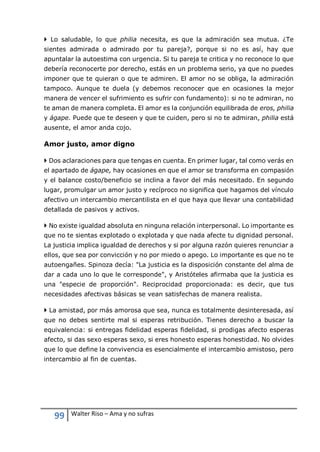 99 Walter Riso – Ama y no sufras
 Lo saludable, lo que philia necesita, es que la admiración sea mutua. ¿Te
sientes admirada o admirado por tu pareja?, porque si no es así, hay que
apuntalar la autoestima con urgencia. Si tu pareja te critica y no reconoce lo que
debería reconocerte por derecho, estás en un problema serio, ya que no puedes
imponer que te quieran o que te admiren. El amor no se obliga, la admiración
tampoco. Aunque te duela (y debemos reconocer que en ocasiones la mejor
manera de vencer el sufrimiento es sufrir con fundamento): si no te admiran, no
te aman de manera completa. El amor es la conjunción equilibrada de eros, philia
y ágape. Puede que te deseen y que te cuiden, pero si no te admiran, philia está
ausente, el amor anda cojo.
Amor justo, amor digno
 Dos aclaraciones para que tengas en cuenta. En primer lugar, tal como verás en
el apartado de ágape, hay ocasiones en que el amor se transforma en compasión
y el balance costo/beneficio se inclina a favor del más necesitado. En segundo
lugar, promulgar un amor justo y recíproco no significa que hagamos del vínculo
afectivo un intercambio mercantilista en el que haya que llevar una contabilidad
detallada de pasivos y activos.
 No existe igualdad absoluta en ninguna relación interpersonal. Lo importante es
que no te sientas explotado o explotada y que nada afecte tu dignidad personal.
La justicia implica igualdad de derechos y si por alguna razón quieres renunciar a
ellos, que sea por convicción y no por miedo o apego. Lo importante es que no te
autoengañes. Spinoza decía: "La justicia es la disposición constante del alma de
dar a cada uno lo que le corresponde", y Aristóteles afirmaba que la justicia es
una "especie de proporción". Reciprocidad proporcionada: es decir, que tus
necesidades afectivas básicas se vean satisfechas de manera realista.
 La amistad, por más amorosa que sea, nunca es totalmente desinteresada, así
que no debes sentirte mal si esperas retribución. Tienes derecho a buscar la
equivalencia: si entregas fidelidad esperas fidelidad, si prodigas afecto esperas
afecto, si das sexo esperas sexo, si eres honesto esperas honestidad. No olvides
que lo que define la convivencia es esencialmente el intercambio amistoso, pero
intercambio al fin de cuentas.
 