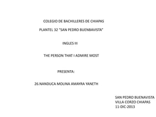 COLEGIO DE BACHILLERES DE CHIAPAS
PLANTEL 32 “SAN PEDRO BUENBAVISTA”
INGLES III
THE PERSON THAT I ADMIRE MOST

PRESENTA:
26.NANDUCA MOLINA AMAYRA YANETH
SAN PEDRO BUENAVISTA
VILLA CORZO CHIAPAS
11-DIC-2013

 