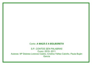 Conto: A MAZÁ E A BOLBORETA

                    S.P. CONTOS SEN PALABRAS
                          Curso: 2010- 2011
Autoras: Mª Dolores Lorenzo Castro, Cristina Yáñez Calviño, Paula Buján
                               García
 