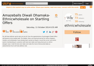 meet social blogging Search here... What is Glipho? 
75 gliphs 
73 followers 
16 following 
ethnicwholesale 
Follow 
2 min 
Amazeballs Diwali Dhamaka- 
Ethnicwholesale on Startling 
Offers 
Saturday, 11 October 2014 6:55 AM 
0 likes 
0 discussions 
0r 
eplies 
For all those oblivion spirits who are too far from the awesomeness of extravagant Diwali offers 
still deserve to be treated well. The Golden, Silver and Diamond period for online shoppers, 
retailers and wholesalers have already been started as Diwali is round the corner and online 
world is bombarding its customers with best ever deals and heavy discounts on ethnic 
designer wear. Grab the best ever deals and make the most of discounted deals as 
awesomeness has its all new address now. 
Login 
Glipho is the easiest way to write online. Share your stories, read new ones, connect with the world. Sign up 
Let your visitors save your web pages as PDF and set many options for the layout! Get a download as PDF link to PDFmyURL! 
 