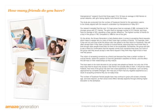 A long-term study of today’s digital generation Second Report - Summer 2011 © Amaze
How many friends do you have?
Intersperience* research found that those aged 13 to 16 have an average of 450 friends on
social networks, with girls having slightly more friends than boys.
The study we conducted into the number of Facebook friends for this generation seems
to be closely aligned with the research undertaken by Intersperience in May 2011.
Our research revealed that the over 13.5 age group have an average of 486, compared to the
younger group with 271 friends. The girls have an average number of 512 friends, and boys
have an average of 323, signalling a clear gender difference. The highest number of friends for
a boy in this group is 740, compared to 1069 for one of the girls.
On the whole, the Amaze Generation is fairly flexible when it comes to accepting friend requests,
which helps to explain why so many of them have high numbers of friends. For example, even
if they are not sure they know the person who has asked to be their friend on Facebook, they will
often accept them if they have a number of mutual friends, assuming they must know them or
that enough other people know them for them to be acceptable. Sometimes, the group will look
to ask a friend for confirmation that the request comes from someone they know, but most of
the group said they would accept a new friend request if they think they might know or have
met that person.
This notion of accepting someone as a friend just because they have a certain number of
mutual friends, raised the question of how this generation classifies its friends, and the effect
this will have on their relationships as they mature.
The boys seem to be more reluctant to just accept new people as friends, but only one of the
boys says that he would only accept a new friend if he actually talks to them. It should be noted,
however, that none of the group has ever had a bad experience on Facebook, such as being
approached by complete strangers. Nor have any of them had any negative experience as a
result of accepting someone they do not really know.
The number of Facebook friends people have may continue to grow until at least university
age, and even beyond, as their social circle offline naturally expands through entering higher
education or the workplace.
*Intersperience quarterly eJournal - http://www.intersperience.com/article_more.asp?art_id=45
 