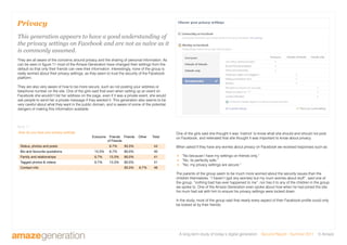 A long-term study of today’s digital generation Second Report - Summer 2011 © Amaze
Privacy
This generation appears to have a good understanding of
the privacy settings on Facebook and are not as naïve as it
is commonly assumed.
They are all aware of the concerns around privacy and the sharing of personal information. As
can be seen in figure 11 most of the Amaze Generation have changed their settings from the
default so that only their friends can view their information. Interestingly, none of the group is
really worried about their privacy settings, as they seem to trust the security of the Facebook
platform.
They are also very aware of how to be more secure, such as not posting your address or
telephone number on the site. One of the girls said that even when setting up an event on
Facebook she wouldn’t list her address on the page, even if it was a private event, she would
ask people to send her a private message if they wanted it. This generation also seems to be
very careful about what they want in the public domain, and is aware of some of the potential
dangers of making this information available.
How do you have your privacy settings
Status, photos and posts 6.7% 93.3% 44
Bio and favourite quotations 13.3% 6.7% 80.0% 40
Family and relationships 6.7% 13.3% 80.0% 41
Tagged photos  videos 6.7% 13.3% 80.0% 41
Contact info 93.3% 6.7% 46
Everyone Friends
of Friends
Friends Other Total
One of the girls said she thought it was ‘instinct’ to know what she should and should not post
on Facebook, and reiterated that she thought it was important to know about privacy.
When asked if they have any worries about privacy on Facebook we received responses such as:
 “No because I have my settings on friends only.”
 “No, its perfectly safe.”
 “No, my privacy settings are secure.”
The parents of the group seem to be much more worried about the security issues than the
children themselves. “I haven’t (got any worries) but my mum worries about stuff”, said one of
the group, “nothing bad has ever happened to me”, nor has it to any of the children in the group
we spoke to. One of the Amaze Generation even spoke about how when he had joined the site
his mum had sat with him to ensure his privacy settings were locked down.
In the study, most of the group said that nearly every aspect of their Facebook profile could only
be looked at by their friends.
figure 11
 