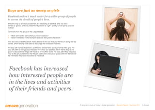 A long-term study of today’s digital generation Second Report - Summer 2011 © Amaze
Boys are just as nosey as girls
Facebook makes it much easier for a wider group of people
to access the details of people’s lives.
While this may be an obvious statement, it is interesting to note that, what was once
termed as ‘gossip’, and was predominantly viewed as a girl’s activity, is now openly pursued
by boys.
Comments from the group on this subject include:
 “I think we’re all the same when you’re on Facebook.”
 “I wasn’t interested in what everyone else was doing before Facebook.”
They also discuss that Facebook makes it easier to find out what your friends are doing and any
secrets, which will only have acted to encourage this increase in nosiness.
The boys still maintain that there is a difference between their activity and that of the girls. The
boys will admit to being just as interested in the lives and activities of their friends they do not
go on to discuss these things with friends or in the offline world. The boys admit they are just as
nosy as the girls, but believed that the girls continued to discuss or gossip with their friends over
the information they have discovered on Facebook.
Facebook has increased
how interested people are
in the lives and activities
of their friends and peers.
 
