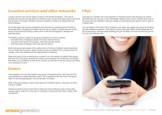 A long-term study of today’s digital generation Second Report - Summer 2011 © Amaze
Location services have not yet made an impact on the Amaze Generation. This may be
because they are still at an age where the majority of their social activity takes place in the home
and at school. The appeal of location services is therefore unlikely to be aligned with their
current lifestyles.
As we have seen they discuss competitions and discounts as preferred ways for brands to
encourage them to engage and therefore we may see an uptake in location services as they
extend coupon/discount activity to offers which fit with this demographics’ lifestyles and
spending power.
The following gives an insight into the group’s feedback on location services:
 Five have heard of Facebook places, three have used the service.
 One person has heard of Foursquare, none have used the service.
 None had heard of Gowalla, none have used the service.
Most of the group seem aware of the varying roles or functions of different social media tools,
such as Twitter and Facebook. Twitter is seen by some as a platform for a constant stream of
updates, which they believe would be inappropriate for Facebook.
Twitter also seems to be something they consider to be more relevant for slightly older people,
with only 10% of the group saying they currently use it frequently. One of the boys commented
that Twitter is not something he uses at the moment, but he thinks he will start using it and being
more interested in it soon.
Location services and other networks
Games
There appears to be very little interest in this group in Facebook games, with only one of the
boys admitting he is really interested in them. This is despite the fact that most of the group
seem to have all played games, such as Farmville, in the past.
Most of the group appear to have moved away from Facebook games, citing them as being
boring or childish.
All boys we spoke to face-to-face have an Xbox and some preferred to talk via Xbox while
playing a game, rather than using chat on Facebook, as they said Xbox offers a higher level
of interaction.
Chat
Chat plays an important role in this generation’s Facebook activity, with the group as a whole
admitting they don’t log out of chat. Interestingly, however, there is some indication that more of
the group are only interested in talking to people via chat that they also speak to face to face on
a regular basis.
The new feature, which adds chat comments to your inbox, was viewed very poorly by the group
and was disliked by everyone. Chat seems to have superceded MSN’s Instant Messenger tool
for this generation, with few people admitting they still use MSN, and most say that they used to
but now use Facebook chat.
 