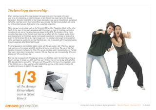 A long-term study of today’s digital generation Second Report - Summer 2011 © Amaze
Technology ownership
When looking at some of the new devices that have come onto the market in the last
year or so, it is interesting to note the impact, or lack thereof they have had on the Amaze
Generation. Almost a third (30%) of the Amaze Generation now own an Xbox Kinect, and almost
half (45%) now have one in their home. When you consider that the Kinect product only came
out in November last year, that seems to be a very high proportion.
Other new games consoles, such as the Nintendo 3DS and the Playstation Move, on the other
hand, do not seem to be nearly as popular with this group, as none of the group owns either
console and only one of the group has ever played on the 3DS. The duration of time these
consoles have been on the market could have had an effect with this, however, as the Kinect
was released prior to Christmas, giving more people opportunity to purchase or receive it as
a gift. As the Nintendo 3DS is of a high enough cost it is unlikely to be bought on impulse but
rather purchased as a gift, and we may therefore see a rise in popularity with this product going
forward, especially after Christmas this year.
The iPad appears to dominate the tablet market with this generation, with 15% of our sample
now owning one themselves and 55% admitting to having one at home. The use of the iPad
has also increased. In phase one, 25% of the group said they used it occasionally, and 5% said
they used it every day. In phase two, however, 15% say they now use it occasionally, 30% use it
weekly and 10% use it every day.
iPad use has increased with 25% saying in phase one that they used it for less than an hour a
day on average. In phase two, 20% said they use it for less than an hour a day, while a further
20% also admitted to using it for 1-2 hours, and 10% use it for 2-3 hours. In comparison, none
of the children own or have used any other tablets that are now on the market, showing the
complete dominance of Apple in this age range.
of the Amaze
Generation
own a Xbox
Kinect
1/3
KINECT IMAGE HERE
 