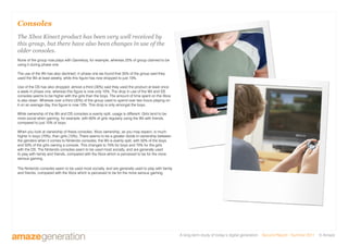 A long-term study of today’s digital generation Second Report - Summer 2011 © Amaze
Consoles
The Xbox Kinect product has been very well received by
this group, but there have also been changes in use of the
older consoles.
None of the group now plays with Gameboy, for example, whereas 25% of group claimed to be
using it during phase one.
The use of the Wii has also declined; in phase one we found that 35% of the group said they
used the Wii at least weekly, while this figure has now dropped to just 10%.
Use of the DS has also dropped; almost a third (30%) said they used the product at least once
a week in phase one, whereas this figure is now only 10%. The drop in use of the Wii and DS
consoles seems to be higher with the girls than the boys. The amount of time spent on the Xbox
is also down. Whereas over a third (35%) of the group used to spend over two hours playing on
it on an average day, this figure is now 10%. This drop is only amongst the boys.
While ownership of the Wii and DS consoles is evenly split, usage is different. Girls tend to be
more social when gaming, for example, with 60% of girls regularly using the Wii with friends,
compared to just 10% of boys.
When you look at ownership of these consoles, Xbox ownership, as you may expect, is much
higher in boys (70%), than girls (10%). There seems to be a greater divide in ownership between
the genders when it comes to Nintendo consoles; the Wii is evenly split, with 50% of the boys
and 50% of the girls owning a console. This changes to 70% for boys and 70% for the girls
with the DS. The Nintendo consoles seem to be used most socially, and are generally used
to play with family and friends, compared with the Xbox which is perceived to be for the more
serious gaming.
The Nintendo consoles seem to be used most socially, and are generally used to play with family
and friends, compared with the Xbox which is perceived to be for the more serious gaming.
 