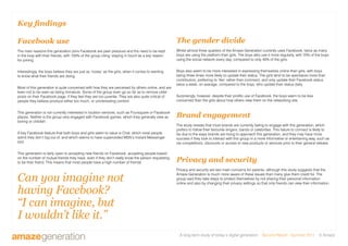 A long-term study of today’s digital generation Second Report - Summer 2011 © Amaze
Key findings
Facebook use
The main reasons this generation joins Facebook are peer pressure and the need to be kept
in the loop with their friends, with 100% of the group citing ‘staying in touch’as a key reason
for joining.
Interestingly, the boys believe they are just as ‘nosey’ as the girls, when it comes to wanting
to know what their friends are doing.
Most of this generation is quite concerned with how they are perceived by others online, and are
keen not to be seen as being immature. Some of the group even go so far as to remove older
posts on their Facebook page, if they feel they are too juvenile. They are also quite critical of
people they believe produce either too much, or uninteresting content.
This generation is not currently interested in location services, such as Foursquare or Facebook
places. Neither is the group very engaged with Facebook games, which they generally view as
boring or childish.
A key Facebook feature that both boys and girls seem to value is Chat, which most people
admit they don’t log out of, and which seems to have superceded MSN’s Instant Messenger
tool.
This generation is fairly open to accepting new friends on Facebook, accepting people based
on the number of mutual friends they have, even if they don’t really know the person requesting
to be their friend. This means that most people have a high number of friends.
Can you imagine not
having Facebook?
“I can imagine, but
I wouldn’t like it.”
The gender divide
Whilst almost three quarters of the Amaze Generation currently uses Facebook, twice as many
boys are using the platform than girls. The boys also use it more regularly, with 70% of the boys
using the social network every day, compared to only 40% of the girls.
Boys also seem to be more interested in expressing themselves online than girls, with boys
being three times more likely to update their status. The girls tend to be spectators more than
contributors, preferring to ‘like’ rather than comment, and only update their Facebook status
twice a week, on average, compared to the boys, who update their status daily.
Surprisingly, however, despite their prolific use of Facebook, the boys seem to be less
concerned than the girls about how others view them on the networking site.
Brand engagement
The study reveals that most brands are currently failing to engage with this generation, which
prefers to follow their favourite singers, bands or celebrities. This failure to connect is likely to
be due to the ways brands are trying to approach this generation, and they may have more
success if they look to interact with this group in a more informative or entertaining way, such as
via competitions, discounts or access to new products or services prior to their general release.
Privacy and security
Privacy and security are two main concerns for parents, although this study suggests that the
Amaze Generation is much more aware of these issues than many give them credit for. The
group said they take steps to protect themselves by not sharing their personal information
online and also by changing their privacy settings so that only friends can view their information.
 