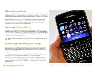 A long-term study of today’s digital generation Second Report - Summer 2011 © Amaze
Misunderstandings
This generation is very aware of how misunderstandings can be created when communicating
via Facebook, with 80% of the group believing it is either very or quite easy for the meaning to
be misinterpreted. Some of the group said they use emoticons to try to express what they mean.
Perhaps as a consequence of this, very few within the group said they would express their
emotions via Facebook, and thought that people who did so were only looking for attention.
The exception to this seems to be shared experiences, such as exam time, when they felt
comfortable saying they were feeling nervous about exams.
Power of the Blackberry
The majority of the group (95%) own a mobile phone. Blackberry is still the clear brand leader
for this generation, primarily due to the BBM instant messenger app, which is used by everyone
in the group who has a Blackberry device. Another factor driving the popularity of the Blackberry
is the Facebook update functionality, which sends a notification to the handset as soon as there
is an update on the user’s Facebook account.
The iPhone is the second most popular phone brand, with most of the group thinking it has the
‘cool’ factor.
Technology ownership and usage
When it comes to the latest games consoles, Xbox Kinect is the clear console of choice, with
almost half (45%) of the group having one in their home. Other new consoles, such as the
Nintendo 3DS and the Playstation Move, however, are not nearly as popular, with none of the
group currently owning either.
The iPad is the clear market leader in tablet devices, with over half (55%), saying they have one
at home. None of the group had used or had access to any other tablet device.
Girls seem to be showing the highest increase in technology multi-tasking. Boys, however,
still dominate the use of consoles. Interestingly, girls seem to start interacting with technology
at an earlier age than boys. This seems to go against normal perceptions that boys are more
‘techie’ than girls.
 