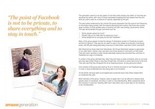 A long-term study of today’s digital generation Second Report - Summer 2011 © Amaze
This generation seems to be very aware of how their online activity may reflect on how they are
perceived by others, with many of those interviewed revealing that they believe that how and
what you post is seen as a measure of maturity, especially by the girls.
This was further evidenced by the concern the group expressed over the amount and frequency
of information being posted, with the majority expressing their opinion that those who posted
large numbers of trivial updates were a nuisance and that ‘over posting’ would annoy others.
This was demonstrated through comments such as:
 “Some people upload too much.”
 “People clog up my news feed by saying too much.”
 “Some people are so annoying and all over Facebook.”
Many of the group appear to treat this deluge of information posted on Facebook as spam,
and tend to ignore it. They also do not seem to want to be viewed as producers of annoying
posts, with the girls being particularly conscious of what others may think of their comments.
Still influenced by those older than themselves, the Amaze Generation appear to appreciate
it if an older friend ‘notices’ them and likes one of their photos or comments on their posts.
They also seem sensitive to older friends potentially viewing how and what they comment on
Facebook as a sign of immaturity.
A number of the group admitted that, when they look back on past comments, they do not know
why they said certain things or why they thought their comments or posts were funny at the time.
They also said that they recognize this as an ongoing process, as they grow and mature.
One member of the group even went as far as to remove old posts on her Facebook page,
in order to avoid embarrassment and being seen to be immature.
On the whole, the boys seem to be slightly less concerned about how others viewed them
on Facebook than girls.
Most members of the group, however, seem to agree that it can be difficult to interpret what
people mean on Facebook, and that it is open to misunderstanding. When questioned about
the confusion in tone and meaning, 80% said it was either very or quite easy for the meaning
to be misinterpreted.
“The point of Facebook
is not to be private, to
share everything and to
stay in touch.”
 