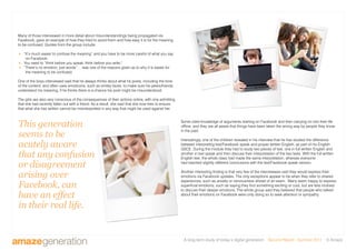 A long-term study of today’s digital generation Second Report - Summer 2011 © Amaze
Many of those interviewed in more detail about misunderstandings being propagated via
Facebook, gave an example of how they tried to avoid them and how easy it is for the meaning
to be confused. Quotes from the group include:
 “It’s much easier to confuse the meaning” and you have to be more careful of what you say
on Facebook.
 You need to “think before you speak, think before you write.”
 “There’s no emotion, just words”… was one of the reasons given as to why it is easier for
the meaning to be confused.
One of the boys interviewed said that he always thinks about what he posts, including the tone
of the content, and often uses emoticons, such as smiley faces, to make sure his peers/friends
understand his meaning, if he thinks there is a chance his post might be misunderstood.
The girls are also very conscious of the consequences of their actions online, with one admitting
that she had recently fallen out with a friend. As a result, she said that she now tries to ensure
that what she has written cannot be misinterpreted in any way that might be used against her.
This generation
seems to be
acutely aware
that any confusion
or disagreement
arising over
Facebook, can
have an effect
in their real life.
Some cited knowledge of arguments starting on Facebook and then carrying on into their life
offline, and they are all aware that things have been taken the wrong way by people they know
in the past.
Interestingly, one of the children revealed in his interview that he has studied the difference
between interpreting text/Facebook speak and proper written English, as part of his English
GSCE. During the module they had to study two pieces of text, one in full written English and
another in text speak and then discuss their interpretation of the two texts. With the full written
English text, the whole class had made the same interpretation, whereas everyone
had reached slightly different conclusions with the text/Facebook speak version.
Another interesting finding is that very few of the interviewees said they would express their
emotions via Facebook updates. The only exceptions appear to be when they refer to shared
experiences, such as anxiety or nervousness ahead of an exam. Many seem happy to express
superficial emotions, such as saying they find something exciting or cool, but are less inclined
to discuss their deeper emotions. The whole group said they believed that people who talked
about their emotions on Facebook were only doing so to seek attention or sympathy.
 