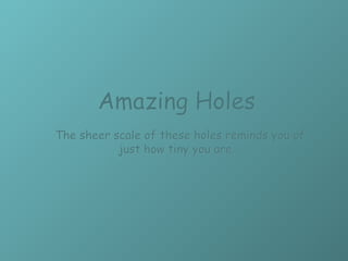 Amazing Holes      The sheer scale of these holes reminds you of just how tiny you are. 