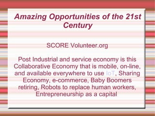 Amazing Opportunities of the 21st
Century
SCORE Volunteer.org
Post Industrial and service economy is this
Collaborative Economy that is mobile, on-line,
and available everywhere to use IoT, Sharing
Economy, e-commerce, Baby Boomers
retiring, Robots to replace human workers,
Entrepreneurship as a capital
 