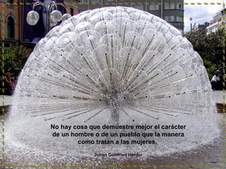 No hay cosa que demuestre mejor el carácter
de un hombre o de un pueblo que la manera
como tratan a las mujeres.
Johan Gottfried Herder

 