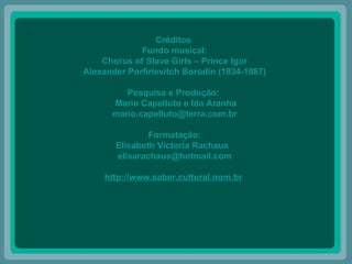 Créditos  Fundo musical: Chorus of Slave Girls – Prince Igor Alexander Porfirievitch Borodin (1834-1887) Pesquisa e Produção:  Mario Capelluto e Ida Aranha [email_address] Formatação: Elisabeth Victoria Rachaus  [email_address] http://www.saber.cultural.nom.br   