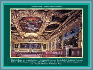 Palácio Ducal - Sala do Senado - Veneza O Palácio Ducal tem obras clássicas e valiosas de Hyeronimus Bosch, Bellini, Carpaccio, Veronese, Tiziano e Tintoretto, cujo destaque é a tela "Paraíso", uma das maiores telas do mundo, que mede  22 x 7 m, situada acima do trono do Doge.  