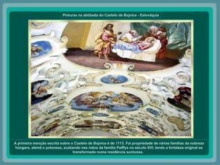 Pinturas na abóbada do Castelo de Bojnice - Eslováquia A primeira menção escrita sobre o Castelo de Bojnice é de 1113. Foi propriedade de várias famílias da nobreza húngara, alemã e polonesa, acabando nas mãos da família Palffys no século XVI, tendo a fortaleza original se transformado numa residência suntuosa.   