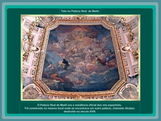 Teto no Palácio Real  de Madri O Palácio Real de Madri era a residência oficial dos reis espanhóis.  Foi construído no mesmo local onde se encontrava um outro palácio, chamado Alcázar, destruído no século XVIII. 