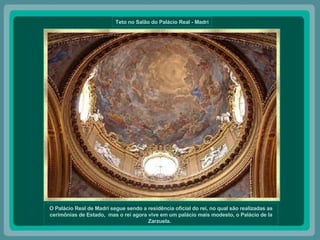 Teto no Salão do Palácio Real - Madri O Palácio Real de Madri segue sendo a residência oficial do rei, no qual são realizadas as cerimônias de Estado,  mas o rei agora vive em um palácio mais modesto, o Palácio de la Zarzuela.   
