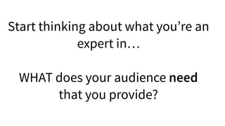 Start thinking about what you’re an
expert in…
WHAT does your audience need
that you provide?
 