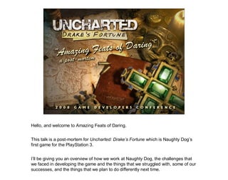 Hello, and welcome to Amazing Feats of Daring.


This talk is a post-mortem for Uncharted: Drake’s Fortune which is Naughty Dog’s
first game for the PlayStation 3.


I’ll be giving you an overview of how we work at Naughty Dog, the challenges that
we faced in developing the game and the things that we struggled with, some of our
successes, and the things that we plan to do differently next time.
 