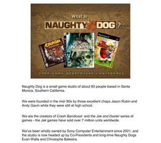 Naughty Dog is a small game studio of about 80 people based in Santa
Monica, Southern California.


We were founded in the...