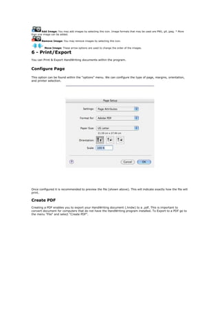 Add Image: You may add images by selecting this icon. Image formats that may be used are PNG, gif, jpeg. * More
than one image can be added.

        Remove Image: You may remove images by selecting this icon.

          Move Image: These arrow options are used to change the order of the images.

6 - Print/Export
You can Print & Export HandWriting documents within the program.


Configure Page

This option can be found within the “options” menu. We can configure the type of page, margins, orientation,
and printer selection.




Once configured it is recommended to preview the file (shown above). This will indicate exactly how the file will
print.

Create PDF
Creating a PDF enables you to export your HandWriting document (.hndw) to a .pdf. This is important to
convert document for computers that do not have the HandWriting program installed. To Export to a PDF go to
the menu "File" and select "Create PDF".
 