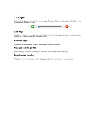 7 - Pages
One HandWriting document may have various pages. To view and access the pages you will find the menu
(shown below) visible at all times.




Add Page
This option will add a new page to the end of the document. This new page will retain the options already
selected, but can be changed and edited separately.


Remove Page

This option will eliminate the currently selected page from the document.

Navigational Page Bar

Sliding the page navigation bar with your mouse will sort though the document pages.

Enable page Number

This option will to automatically number the pages and enable you to view the page numbers.
 