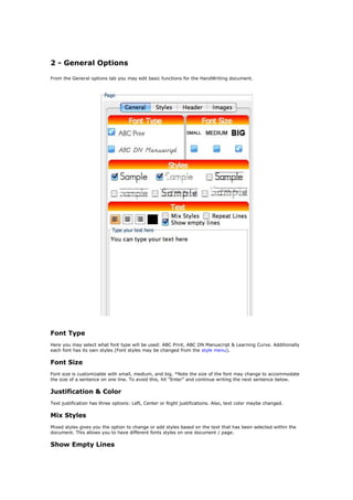 2 - General Options

From the General options tab you may edit basic functions for the HandWriting document.




Font Type
Here you may select what font type will be used: ABC Print, ABC DN Manuscript & Learning Curve. Additionally
each font has its own styles (Font styles may be changed from the style menu).

Font Size
Font size is customizable with small, medium, and big. *Note the size of the font may change to accommodate
the size of a sentence on one line. To avoid this, hit “Enter” and continue writing the next sentence below.

Justification & Color
Text justification has three options: Left, Center or Right justifications. Also, text color maybe changed.

Mix Styles
Mixed styles gives you the option to change or add styles based on the text that has been selected within the
document. This allows you to have different fonts styles on one document / page.

Show Empty Lines
 