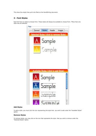 This show the empty lines yet to be filled on the HandWriting document.



3 - Font Styles

Each font has six styles to choose from. These styles will always be available to choose from. *More than one
style may be selected.




Add Styles

To add a style, you must click the icon representing the style that you wish to add under the "Available Styles"
option.

Remove Styles

To remove styles, you may click on the icon that represents the style that you wish to remove under the
"Selected Styles" option.
 