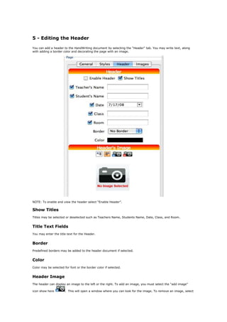 5 - Editing the Header

You can add a header to the HandWriting document by selecting the "Header" tab. You may write text, along
with adding a border color and decorating the page with an image.




NOTE: To enable and view the header select “Enable Header”.

Show Titles
Titles may be selected or deselected such as Teachers Name, Students Name, Date, Class, and Room.


Title Text Fields
You may enter the title text for the Header.


Border
Predefined borders may be added to the header document if selected.


Color
Color may be selected for font or the border color if selected.


Header Image
The header can display an image to the left or the right. To add an image, you must select the “add image”

icon show here         . This will open a window where you can look for the image. To remove an image, select
 