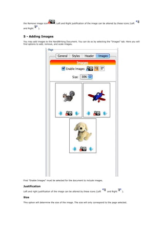 the Remove image icon          . Left and Right justification of the image can be altered by these icons (Left

and Right     ).



5 - Adding Images
You may add images to the HandWriting Document. You can do so by selecting the "Images" tab. Here you will
find options to add, remove, and scale images.




First "Enable Images" must be selected for the document to include images.

Justification

Left and right justification of the image can be altered by these icons (Left     and Right      ).

Size

This option will determine the size of the image. The size will only correspond to the page selected.
 