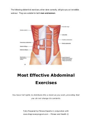 The following abdominal exercises, when done correctly, will give you an incredible
workout. They are suitable for both men and women.
Most Effective Abdominal
Exercises
You have full rights to distribute this e-book as you wish, providing that
you do not change its contents.
Fully Prepared by Fitness Experts in conjunction with
www.theprovenprogram.com – Fitness and Health ©
 