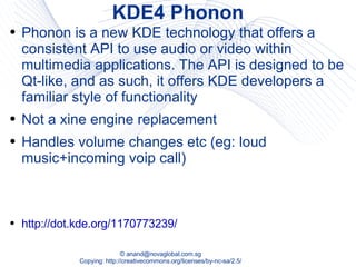 KDE4 Phonon Phonon is a new KDE technology that offers a consistent API to use audio or video within multimedia applications. The API is designed to be Qt-like, and as such, it offers KDE developers a familiar style of functionality Not a xine engine replacement Handles volume changes etc (eg: loud music+incoming voip call) http://dot.kde.org/1170773239/ 