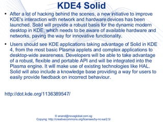 KDE4 Solid After a lot of hacking behind the scenes, a new initiative to improve KDE's interaction with network and hardware devices has been launched. Solid will provide a robust basis for the dynamic modern desktop in KDE, which needs to be aware of available hardware and networks, paving the way for innovative functionality.  Users should see KDE applications taking advantage of Solid in KDE 4, from the most basic Plasma applets and complex applications to desktop-wide awareness. Developers will be able to take advantage of a robust, flexible and portable API and will be integrated into the Plasma engine. It will make use of existing technologies like HAL. Solid will also include a knowledge base providing a way for users to easily provide feedback on incorrect behaviour.  http://dot.kde.org/1136389547/ 