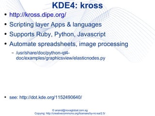 KDE4: kross http://kross.dipe.org/ Scripting layer Apps & languages Supports Ruby, Python, Javascript Automate spreadsheets, image processing /usr/share/doc/python-qt4-doc/examples/graphicsview/elasticnodes.py see: http://dot.kde.org/1152490640/ 
