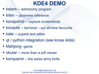 KDE4 DEMO kstars –  astronomy program kiten –  japanese reference ksnapshot –  capture screenshots konsole –  terminal – our all-time favourite kate –  superb text editor qt / python integration (see kross slide) Mahjong - game okular –  more than a pdf viewer konqueror  – the swiss army knife 