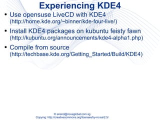 Experiencing KDE4 Use opensuse LiveCD with KDE4  (http://home.kde.org/~binner/kde-four-live/) Install KDE4 packages on kubuntu feisty fawn  (http://kubuntu.org/announcements/kde4-alpha1.php) Compile from source  (http://techbase.kde.org/Getting_Started/Build/KDE4) 