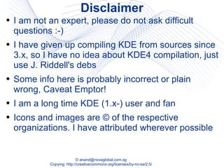 Disclaimer I am not an expert, please do not ask difficult questions :-) I have given up compiling KDE from sources since 3.x, so I have no idea about KDE4 compilation, just use J. Riddell's debs Some info here is probably incorrect or plain wrong, Caveat Emptor! I am a long time KDE (1.x-) user and fan Icons and images are © of the respective organizations. I have attributed wherever possible 