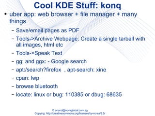 Cool KDE Stuff: konq uber app: web browser + file manager + many things Save/email pages as PDF Tools->Archive Webpage: Create a single tarball with all images, html etc Tools->Speak Text gg: and ggx: - Google search apt:/search?firefox  , apt-search: xine cpan: lwp browse bluetooth locate: linux or bug: 110385 or dbug: 68635 